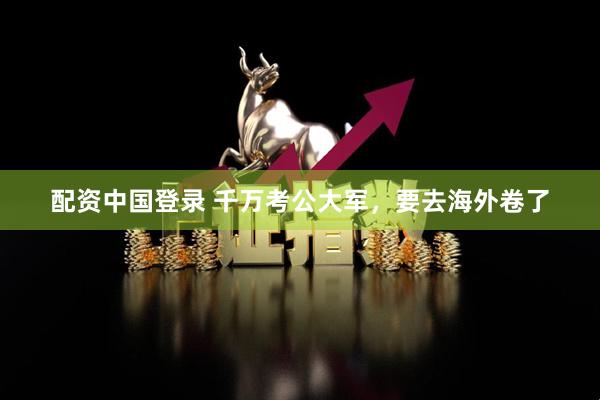 配资中国登录 千万考公大军，要去海外卷了