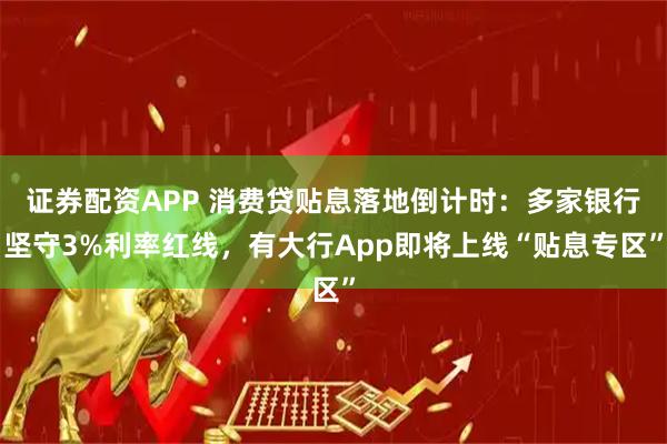 证券配资APP 消费贷贴息落地倒计时：多家银行坚守3%利率红线，有大行App即将上线“贴息专区”