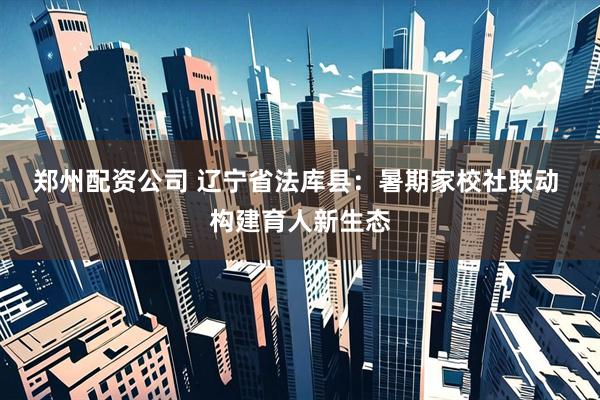 郑州配资公司 辽宁省法库县：暑期家校社联动&#32;构建育人新生态