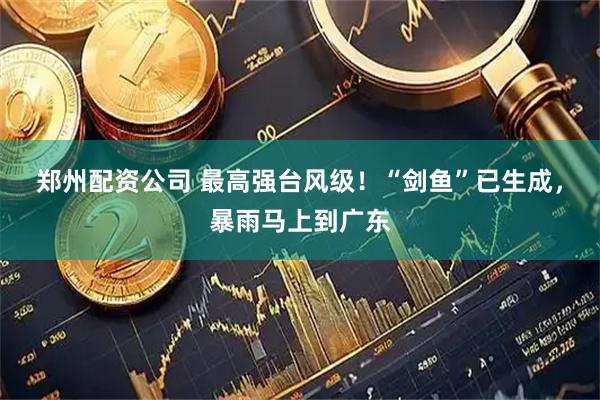 郑州配资公司 最高强台风级！“剑鱼”已生成，暴雨马上到广东