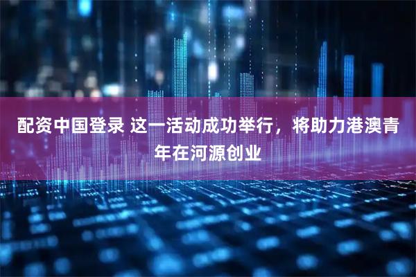 配资中国登录 这一活动成功举行，将助力港澳青年在河源创业