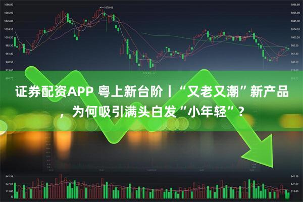 证券配资APP 粤上新台阶丨“又老又潮”新产品，为何吸引满头白发“小年轻”？