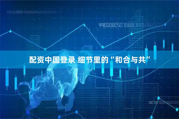配资中国登录 细节里的“和合与共”