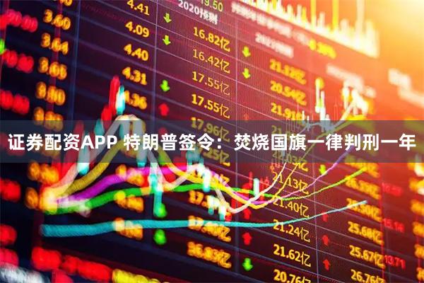 证券配资APP 特朗普签令：焚烧国旗一律判刑一年