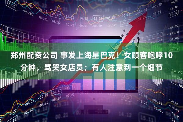 郑州配资公司 事发上海星巴克！女顾客咆哮10分钟，骂哭女店员；有人注意到一个细节