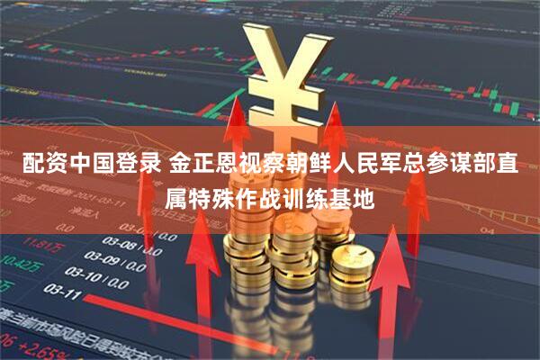 配资中国登录 金正恩视察朝鲜人民军总参谋部直属特殊作战训练基地