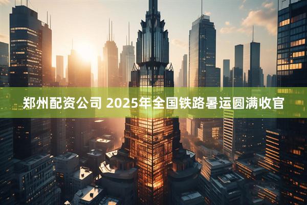 郑州配资公司 2025年全国铁路暑运圆满收官