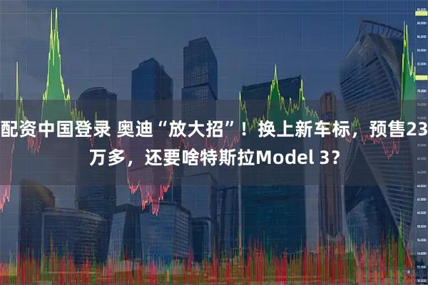 配资中国登录 奥迪“放大招”！换上新车标，预售23万多，还要啥特斯拉Model 3？