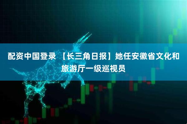 配资中国登录 【长三角日报】她任安徽省文化和旅游厅一级巡视员