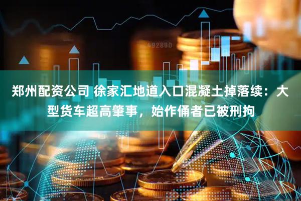 郑州配资公司 徐家汇地道入口混凝土掉落续：大型货车超高肇事，始作俑者已被刑拘