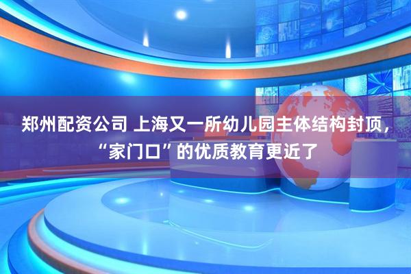 郑州配资公司 上海又一所幼儿园主体结构封顶，“家门口”的优质教育更近了