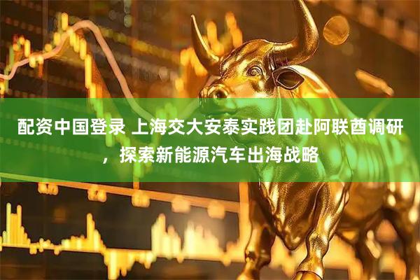 配资中国登录 上海交大安泰实践团赴阿联酋调研，探索新能源汽车出海战略