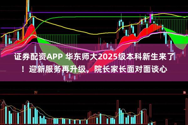 证券配资APP 华东师大2025级本科新生来了！迎新服务再升级，院长家长面对面谈心
