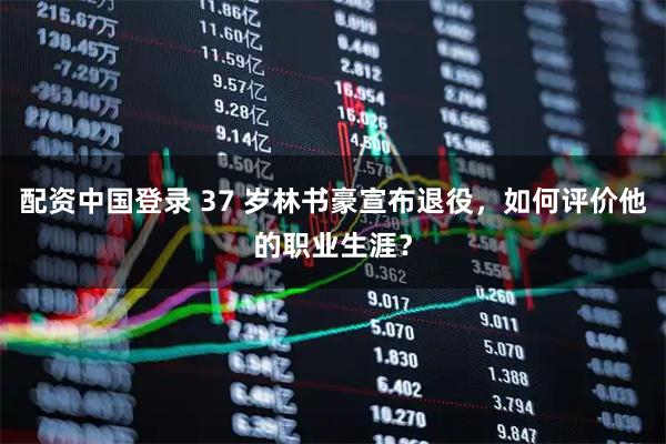 配资中国登录 37 岁林书豪宣布退役，如何评价他的职业生涯？