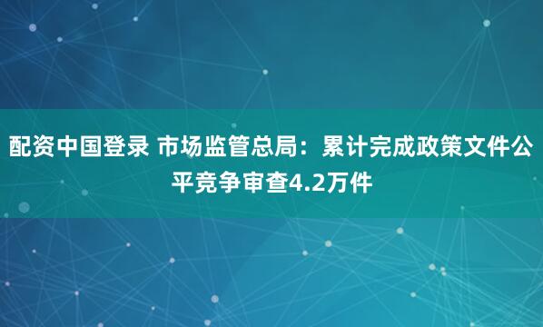 配资中国登录 市场监管总局：累计完成政策文件公平竞争审查4.2万件
