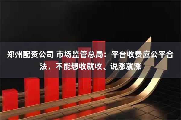 郑州配资公司 市场监管总局：平台收费应公平合法，不能想收就收、说涨就涨
