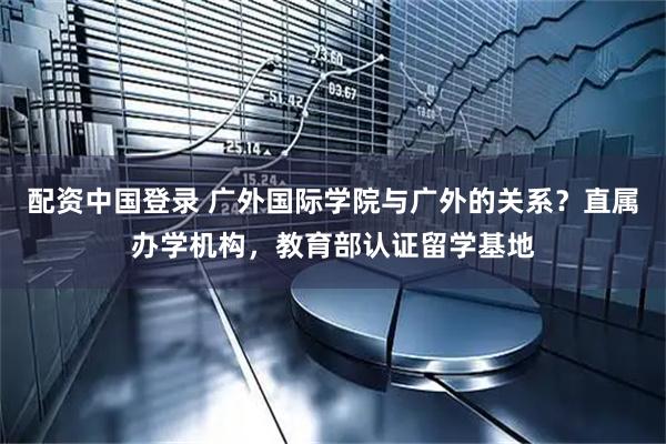 配资中国登录 广外国际学院与广外的关系？直属办学机构，教育部认证留学基地