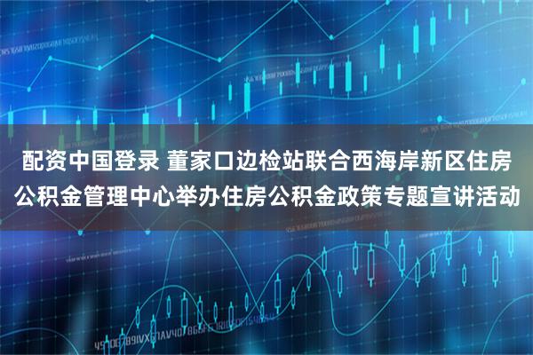 配资中国登录 董家口边检站联合西海岸新区住房公积金管理中心举办住房公积金政策专题宣讲活动