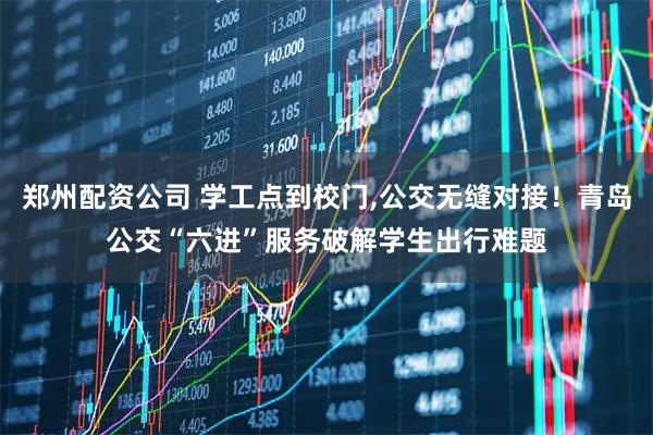 郑州配资公司 学工点到校门,公交无缝对接！青岛公交“六进”服务破解学生出行难题