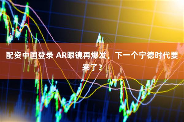 配资中国登录 AR眼镜再爆发，下一个宁德时代要来了？