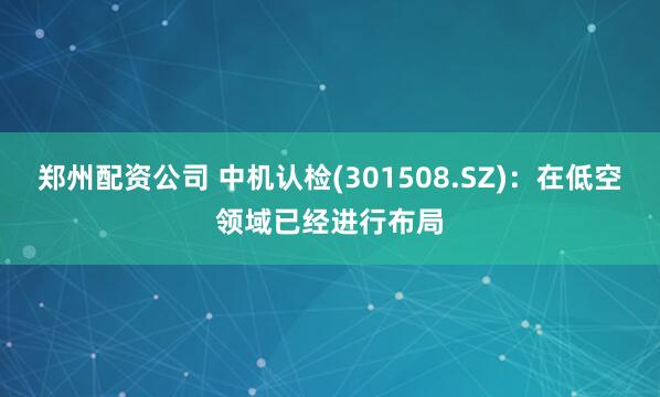 郑州配资公司 中机认检(301508.SZ)：在低空领域已经进行布局