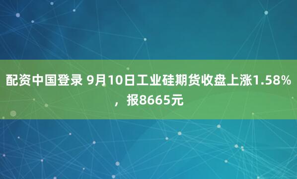 配资中国登录 9月10日工业硅期货收盘上涨1.58%，报8665元