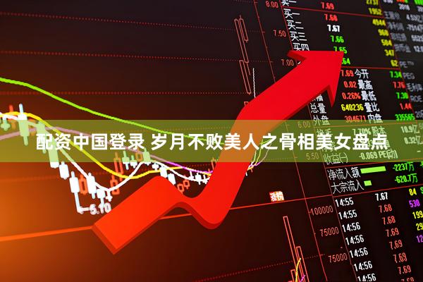 配资中国登录 岁月不败美人之骨相美女盘点