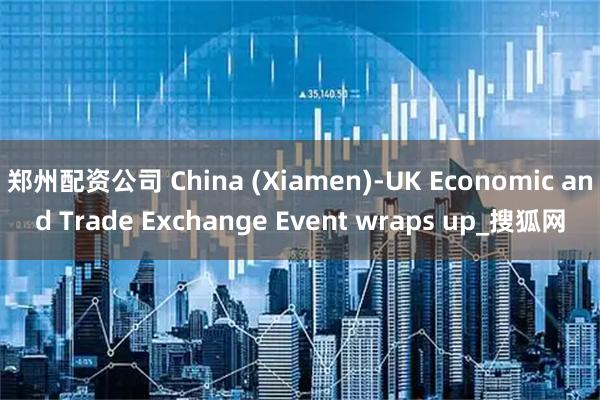 郑州配资公司 China (Xiamen)-UK Economic and Trade Exchange Event wraps up_搜狐网
