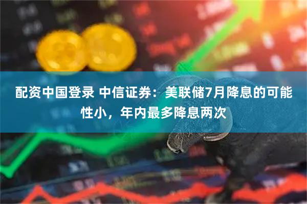 配资中国登录 中信证券：美联储7月降息的可能性小，年内最多降息两次