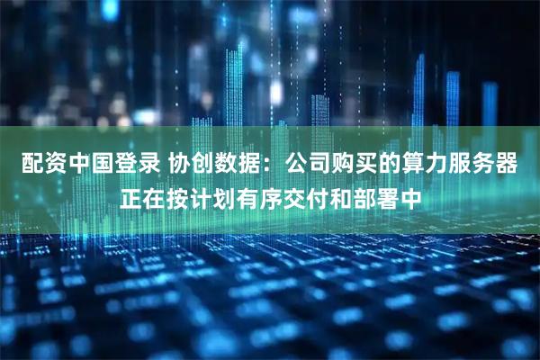 配资中国登录 协创数据：公司购买的算力服务器正在按计划有序交付和部署中