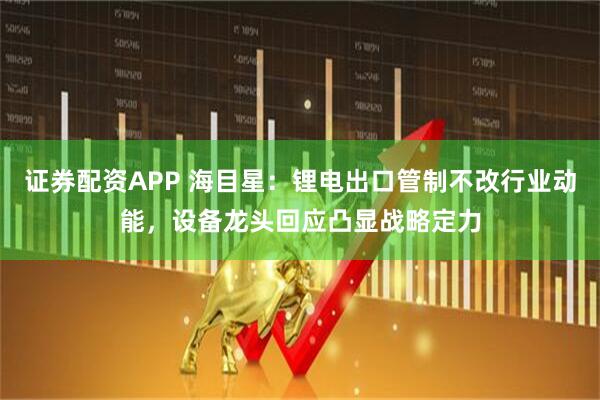证券配资APP 海目星：锂电出口管制不改行业动能，设备龙头回应凸显战略定力