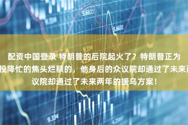 配资中国登录 特朗普的后院起火了？特朗普正为如何逼迫乌克兰投降忙的焦头烂额的，他身后的众议院却通过了未来两年的援乌方案！