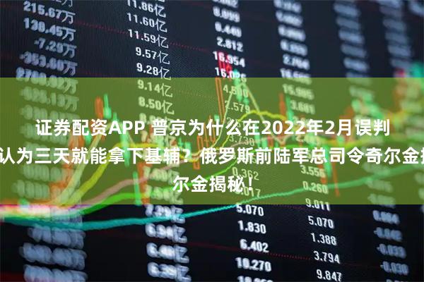 证券配资APP 普京为什么在2022年2月误判形势认为三天就能拿下基辅？俄罗斯前陆军总司令奇尔金揭秘！