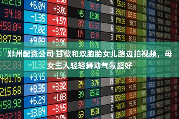 郑州配资公司 甘薇和双胞胎女儿路边拍视频，母女三人轻轻舞动气氛超好