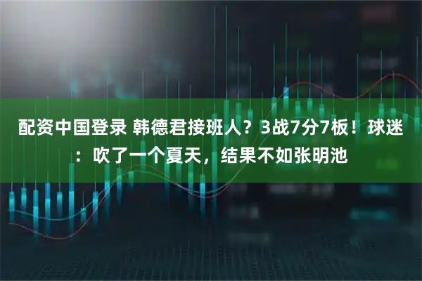 配资中国登录 韩德君接班人？3战7分7板！球迷：吹了一个夏天，结果不如张明池