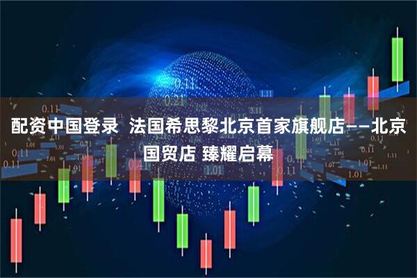 配资中国登录  法国希思黎北京首家旗舰店——北京国贸店 臻耀启幕