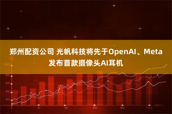 郑州配资公司 光帆科技将先于OpenAI、Meta发布首款摄像头AI耳机