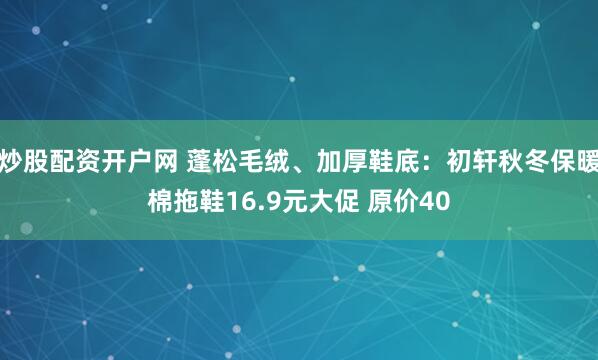 炒股配资开户网 蓬松毛绒、加厚鞋底：初轩秋冬保暖棉拖鞋16.9元大促 原价40