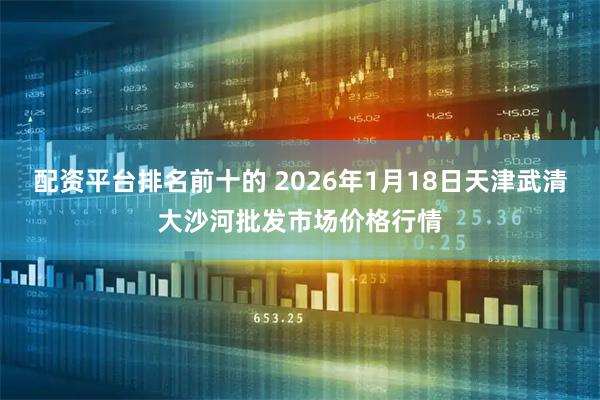 配资平台排名前十的 2026年1月18日天津武清大沙河批发市场价格行情