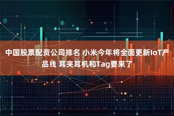中国股票配资公司排名 小米今年将全面更新IoT产品线 耳夹耳机和Tag要来了