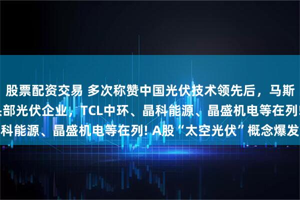 股票配资交易 多次称赞中国光伏技术领先后，马斯克团队密访中国多家头部光伏企业，TCL中环、晶科能源、晶盛机电等在列! A股“太空光伏”概念爆发