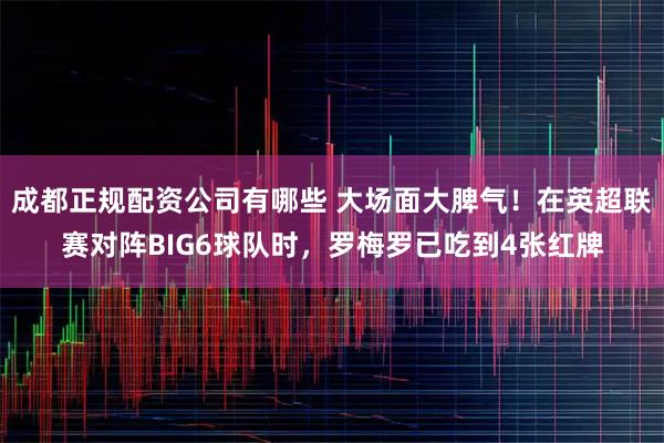 成都正规配资公司有哪些 大场面大脾气！在英超联赛对阵BIG6球队时，罗梅罗已吃到4张红牌