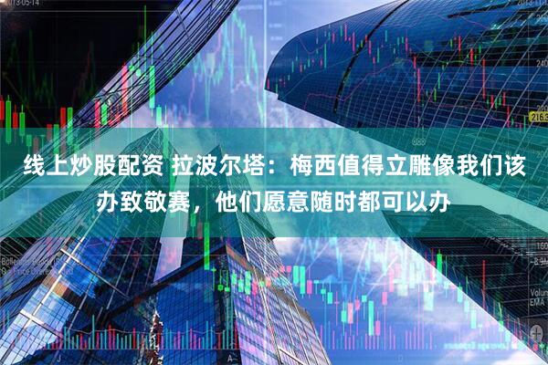 线上炒股配资 拉波尔塔：梅西值得立雕像我们该办致敬赛，他们愿意随时都可以办