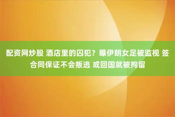配资网炒股 酒店里的囚犯？曝伊朗女足被监视 签合同保证不会叛逃 或回国就被拘留