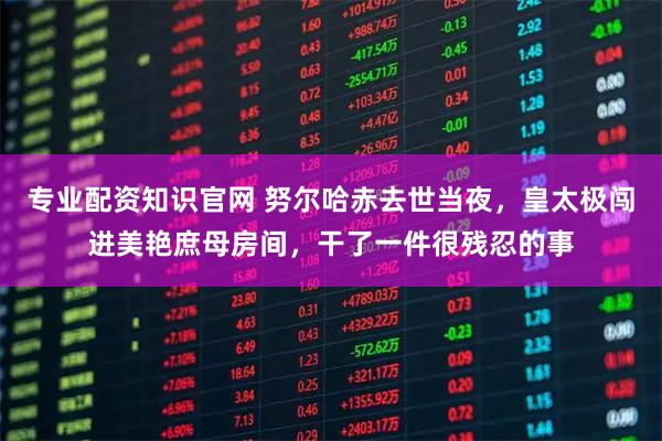 专业配资知识官网 努尔哈赤去世当夜,皇太极闯进美艳庶母房间,干了一件很残忍的事