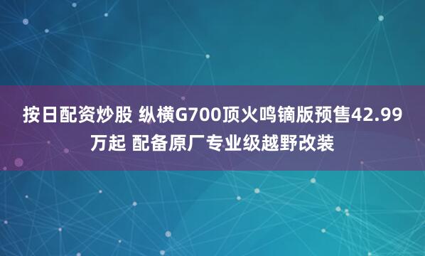 按日配资炒股 纵横G700顶火鸣镝版预售42.99万起 配备原厂专业级越野改装