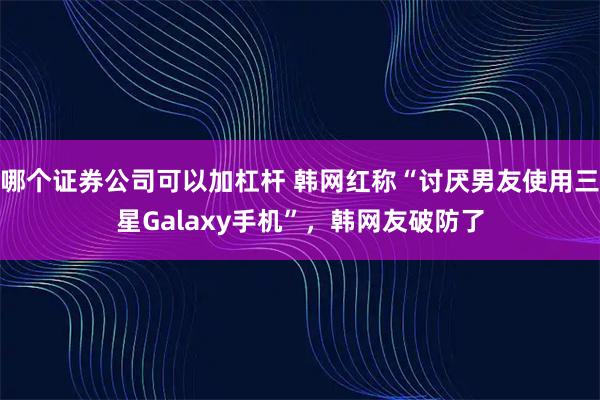 哪个证券公司可以加杠杆 韩网红称“讨厌男友使用三星Galaxy手机”，韩网友破防了