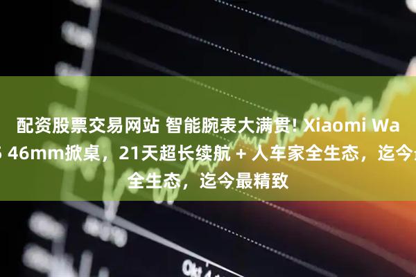 配资股票交易网站 智能腕表大满贯! Xiaomi Watch S5 46mm掀桌，21天超长续航 + 人车家全生态，迄今最精致