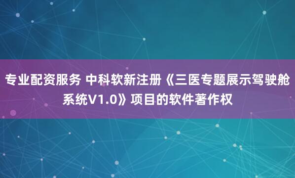 专业配资服务 中科软新注册《三医专题展示驾驶舱系统V1.0》项目的软件著作权