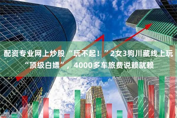 配资专业网上炒股 “玩不起!”2女3狗川藏线上玩“顶级白嫖”,4000多车旅费说赖就赖